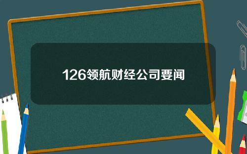 126领航财经公司要闻