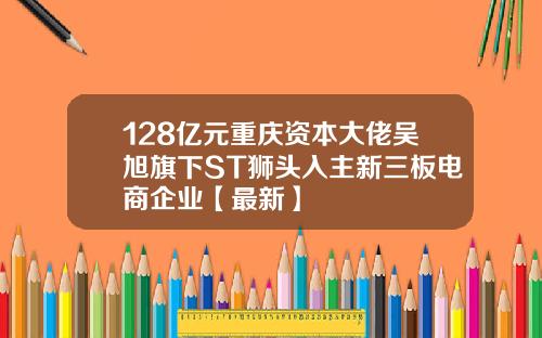 128亿元重庆资本大佬吴旭旗下ST狮头入主新三板电商企业【最新】
