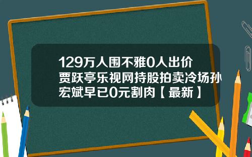 129万人围不雅0人出价贾跃亭乐视网持股拍卖冷场孙宏斌早已0元割肉【最新】