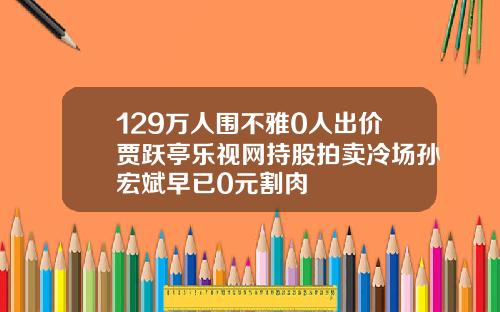 129万人围不雅0人出价贾跃亭乐视网持股拍卖冷场孙宏斌早已0元割肉