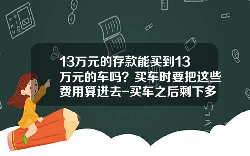 13万元的存款能买到13万元的车吗？买车时要把这些费用算进去-买车之后剩下多少存款