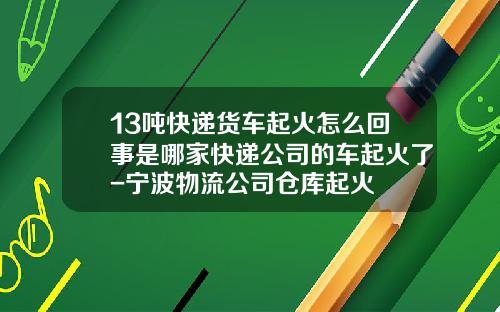 13吨快递货车起火怎么回事是哪家快递公司的车起火了-宁波物流公司仓库起火