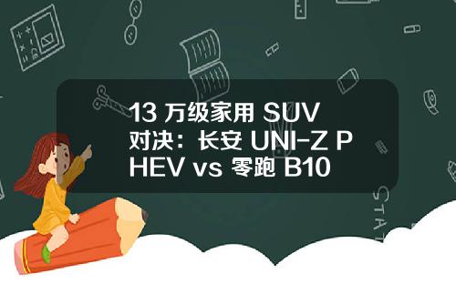 13 万级家用 SUV 对决：长安 UNI-Z PHEV vs 零跑 B10，谁更懂家庭需求？
