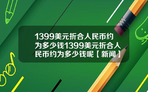 1399美元折合人民币约为多少钱1399美元折合人民币约为多少钱呢【新闻】