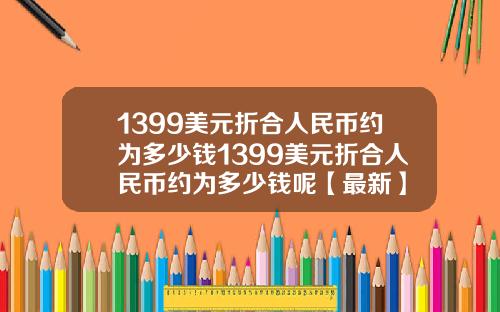 1399美元折合人民币约为多少钱1399美元折合人民币约为多少钱呢【最新】
