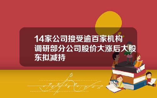 14家公司接受逾百家机构调研部分公司股价大涨后大股东拟减持
