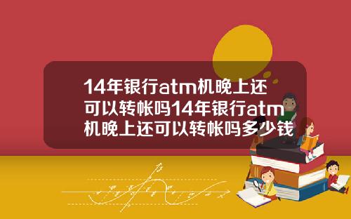 14年银行atm机晚上还可以转帐吗14年银行atm机晚上还可以转帐吗多少钱
