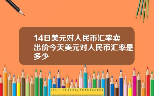 14日美元对人民币汇率卖出价今天美元对人民币汇率是多少