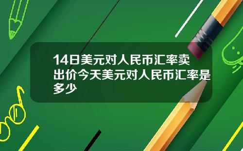 14日美元对人民币汇率卖出价今天美元对人民币汇率是多少