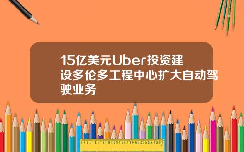 15亿美元Uber投资建设多伦多工程中心扩大自动驾驶业务