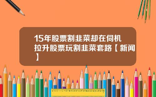 15年股票割韭菜却在伺机拉升股票玩割韭菜套路【新闻】