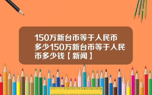 150万新台币等于人民币多少150万新台币等于人民币多少钱【新闻】