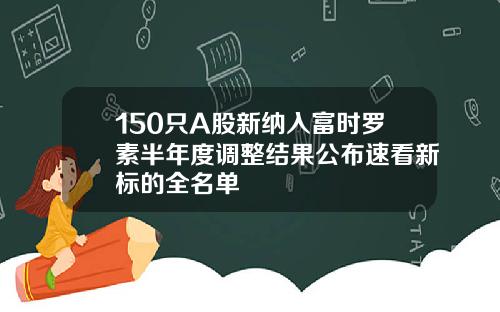 150只A股新纳入富时罗素半年度调整结果公布速看新标的全名单
