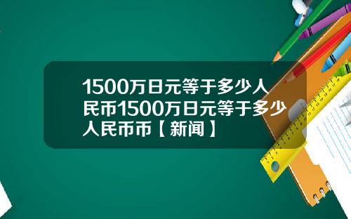 1500万日元等于多少人民币1500万日元等于多少人民币币【新闻】
