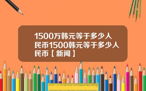 1500万韩元等于多少人民币1500韩元等于多少人民币【新闻】