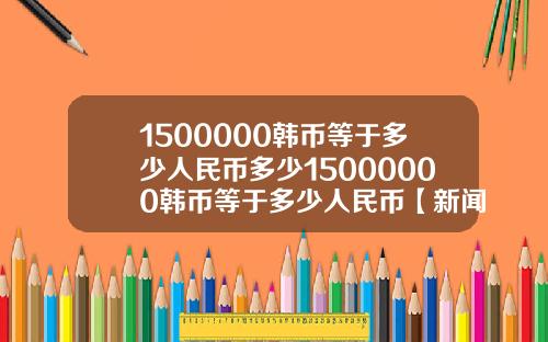 1500000韩币等于多少人民币多少15000000韩币等于多少人民币【新闻】