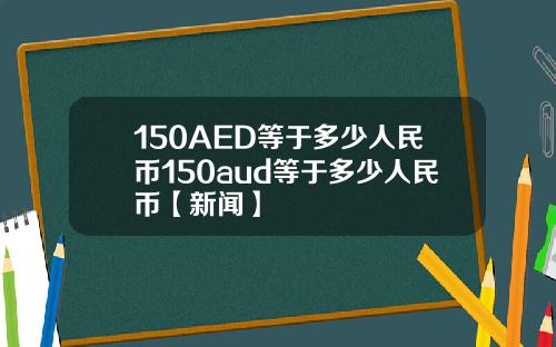 150AED等于多少人民币150aud等于多少人民币【新闻】