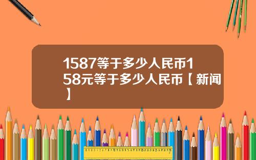 1587等于多少人民币158元等于多少人民币【新闻】