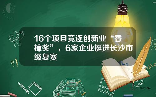 16个项目竞逐创新业“香樟奖”，6家企业挺进长沙市级复赛