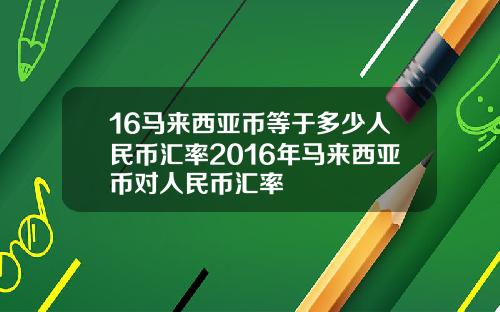 16马来西亚币等于多少人民币汇率2016年马来西亚币对人民币汇率