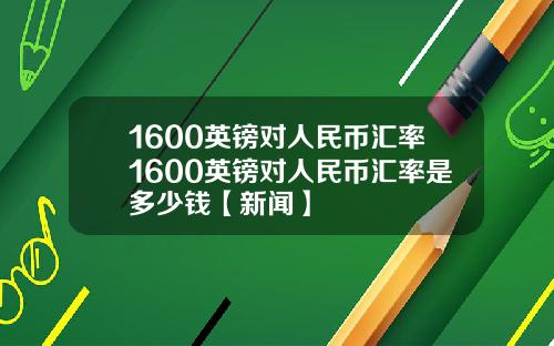 1600英镑对人民币汇率1600英镑对人民币汇率是多少钱【新闻】