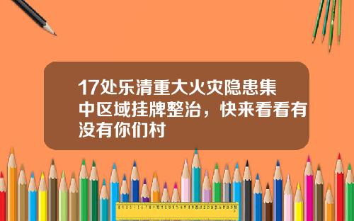 17处乐清重大火灾隐患集中区域挂牌整治，快来看看有没有你们村