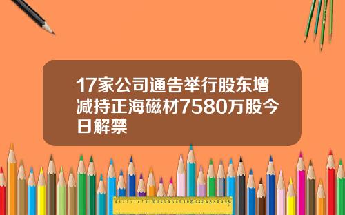 17家公司通告举行股东增减持正海磁材7580万股今日解禁