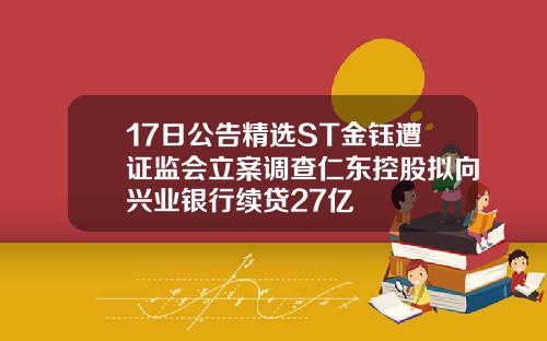 17日公告精选ST金钰遭证监会立案调查仁东控股拟向兴业银行续贷27亿