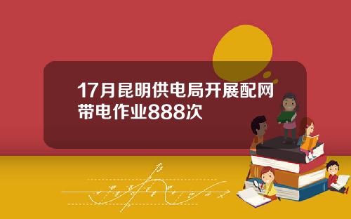 17月昆明供电局开展配网带电作业888次