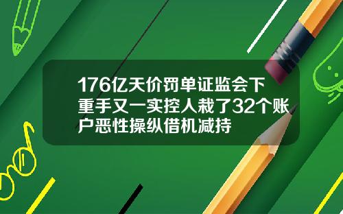 176亿天价罚单证监会下重手又一实控人栽了32个账户恶性操纵借机减持