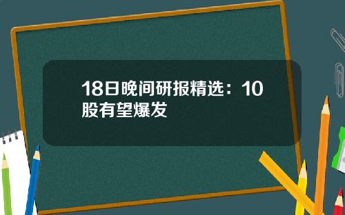 18日晚间研报精选：10股有望爆发