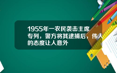 1955年一农民袭击主席专列，警方将其逮捕后，伟人的态度让人意外