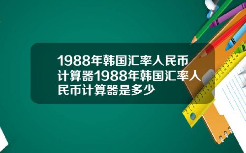1988年韩国汇率人民币计算器1988年韩国汇率人民币计算器是多少
