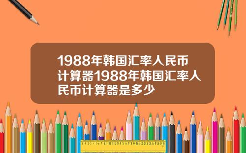 1988年韩国汇率人民币计算器1988年韩国汇率人民币计算器是多少