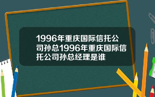 1996年重庆国际信托公司孙总1996年重庆国际信托公司孙总经理是谁