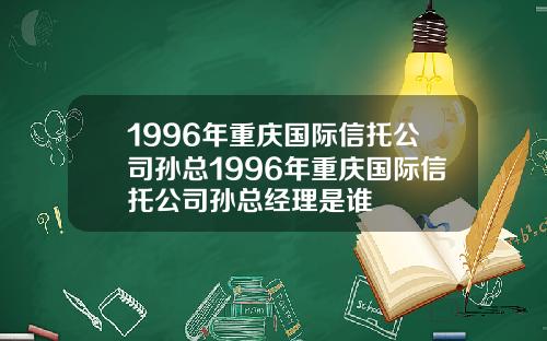 1996年重庆国际信托公司孙总1996年重庆国际信托公司孙总经理是谁