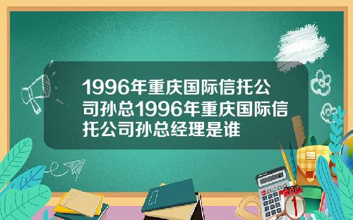 1996年重庆国际信托公司孙总1996年重庆国际信托公司孙总经理是谁