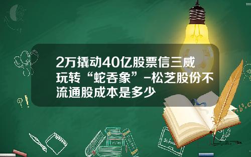 2万撬动40亿股票信三威玩转“蛇吞象”-松芝股份不流通股成本是多少