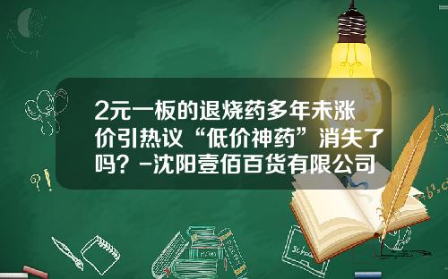 2元一板的退烧药多年未涨价引热议“低价神药”消失了吗？-沈阳壹佰百货有限公司