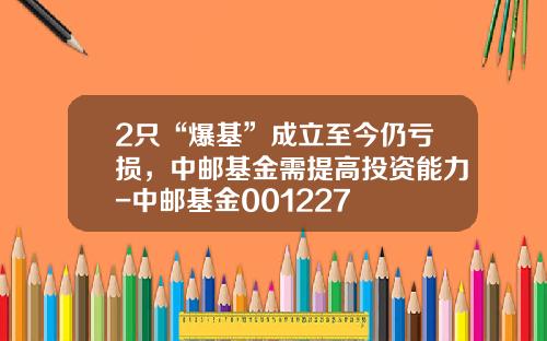 2只“爆基”成立至今仍亏损，中邮基金需提高投资能力-中邮基金001227