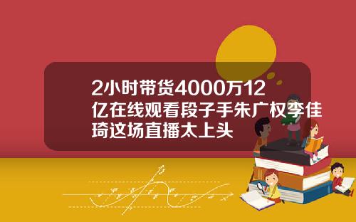 2小时带货4000万12亿在线观看段子手朱广权李佳琦这场直播太上头