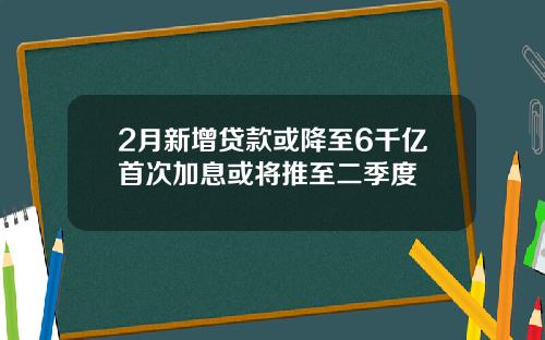 2月新增贷款或降至6千亿首次加息或将推至二季度
