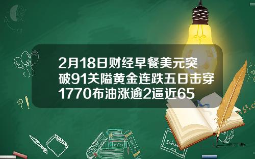2月18日财经早餐美元突破91关隘黄金连跌五日击穿1770布油涨逾2逼近65美元.