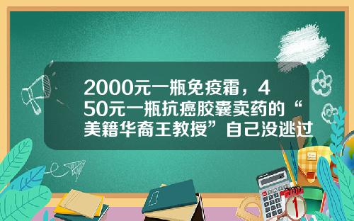 2000元一瓶免疫霜，450元一瓶抗癌胶囊卖药的“美籍华裔王教授”自己没逃过肺癌