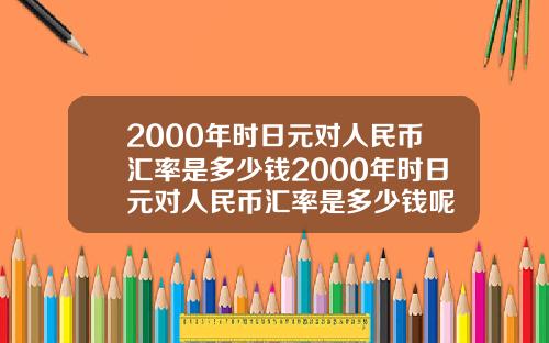 2000年时日元对人民币汇率是多少钱2000年时日元对人民币汇率是多少钱呢
