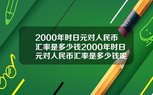 2000年时日元对人民币汇率是多少钱2000年时日元对人民币汇率是多少钱呢