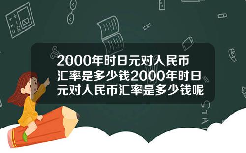 2000年时日元对人民币汇率是多少钱2000年时日元对人民币汇率是多少钱呢