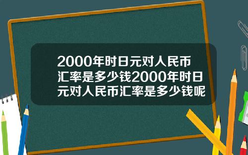 2000年时日元对人民币汇率是多少钱2000年时日元对人民币汇率是多少钱呢