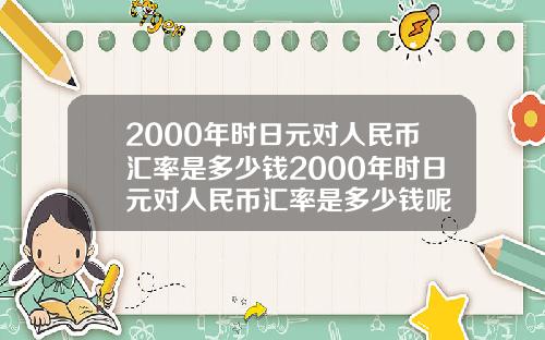 2000年时日元对人民币汇率是多少钱2000年时日元对人民币汇率是多少钱呢