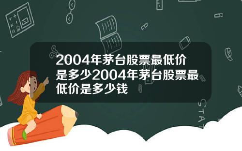 2004年茅台股票最低价是多少2004年茅台股票最低价是多少钱